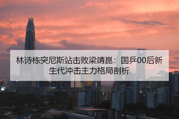 林诗栋突尼斯站击败梁靖崑：国乒00后新生代冲击主力格局剖析